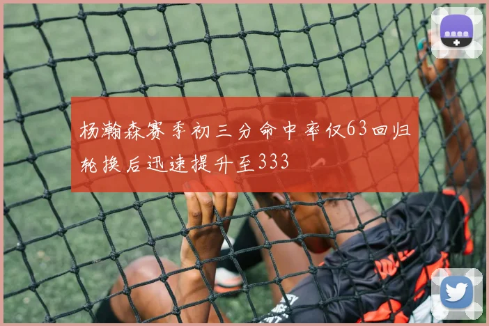 杨瀚森赛季初三分命中率仅63回归轮换后迅速提升至333
