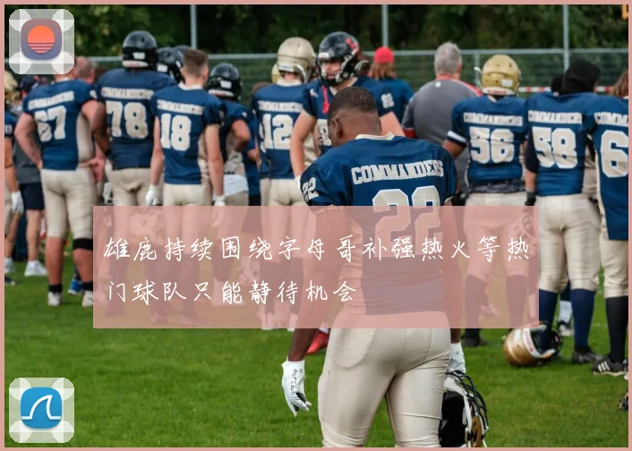 雄鹿持续围绕字母哥补强热火等热门球队只能静待机会