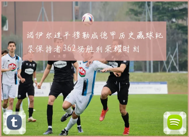 诺伊尔追平穆勒成德甲历史赢球纪录保持者362场胜利荣耀时刻