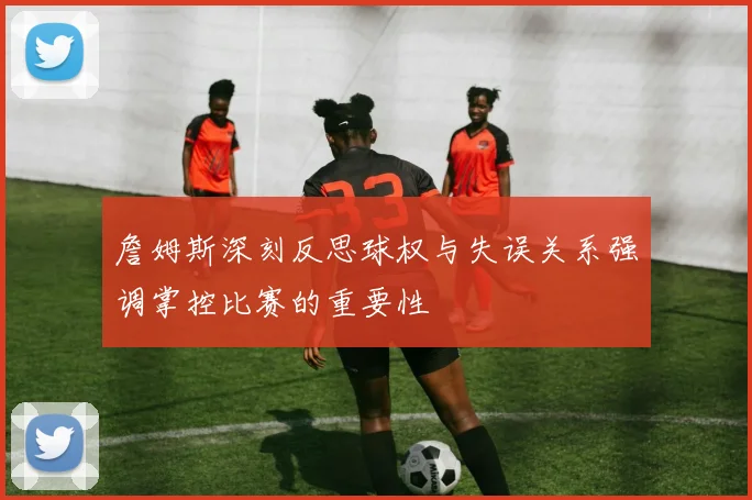 詹姆斯深刻反思球权与失误关系强调掌控比赛的重要性