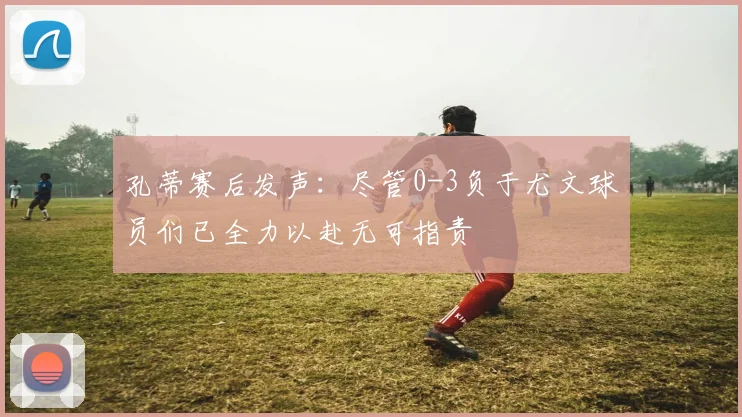 孔蒂赛后发声：尽管0-3负于尤文球员们已全力以赴无可指责