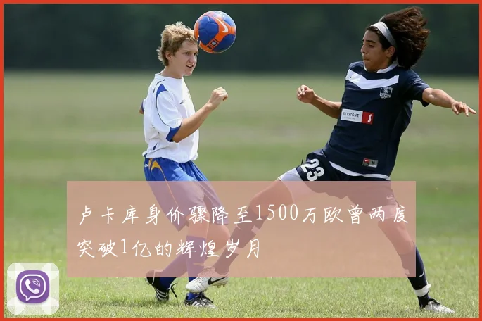 卢卡库身价骤降至1500万欧曾两度突破1亿的辉煌岁月