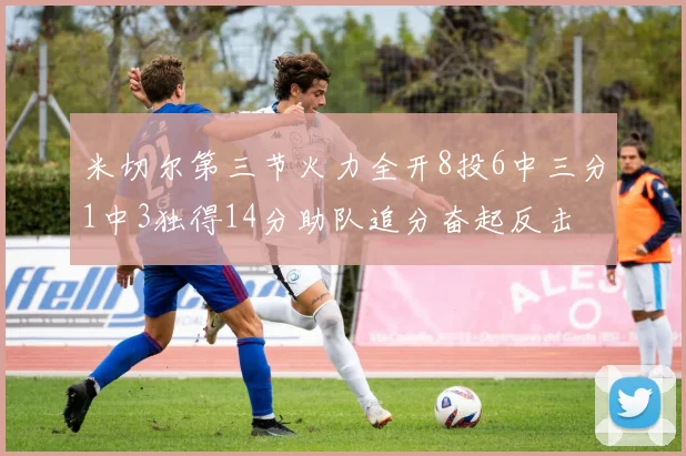 米切尔第三节火力全开8投6中三分1中3独得14分助队追分奋起反击