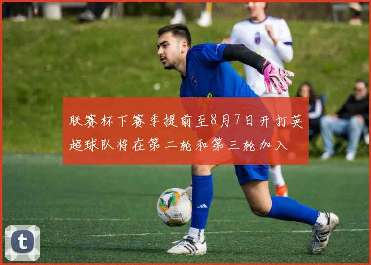 联赛杯下赛季提前至8月7日开打英超球队将在第二轮和第三轮加入