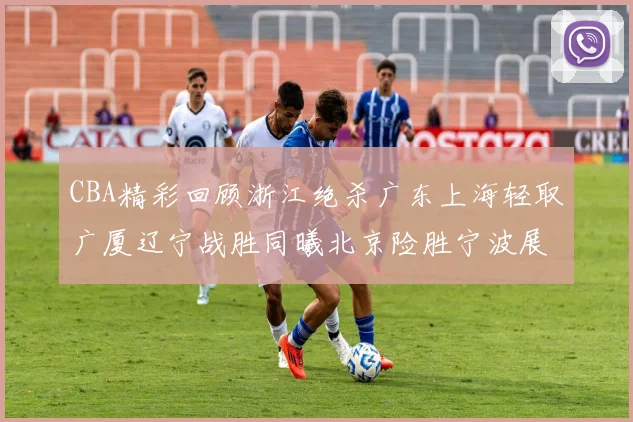 CBA精彩回顾浙江绝杀广东上海轻取广厦辽宁战胜同曦北京险胜宁波展现强队风采