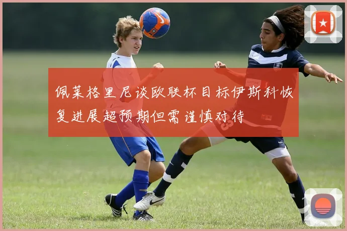 佩莱格里尼谈欧联杯目标伊斯科恢复进展超预期但需谨慎对待