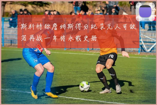 斯科特称詹姆斯得分纪录无人可敌若再战一年将永载史册